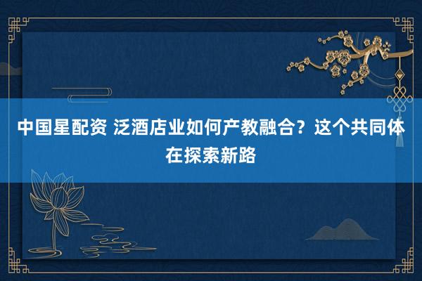 中国星配资 泛酒店业如何产教融合？这个共同体在探索新路
