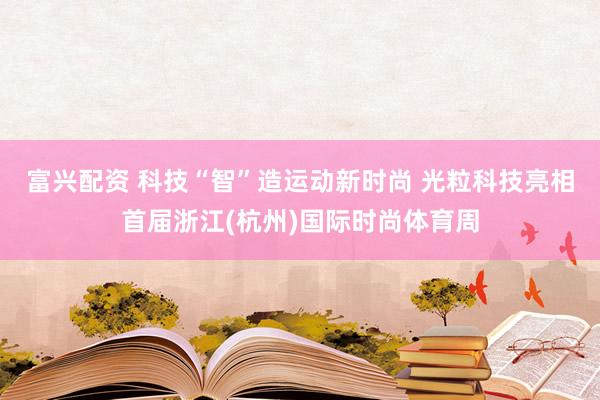 富兴配资 科技“智”造运动新时尚 光粒科技亮相首届浙江(杭州)国际时尚体育周