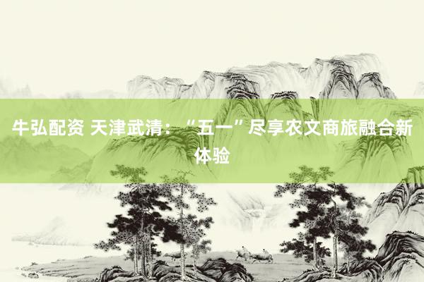 牛弘配资 天津武清：“五一”尽享农文商旅融合新体验