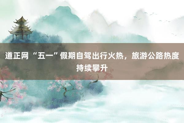 道正网 “五一”假期自驾出行火热，旅游公路热度持续攀升