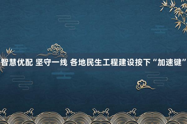 智慧优配 坚守一线 各地民生工程建设按下“加速键”