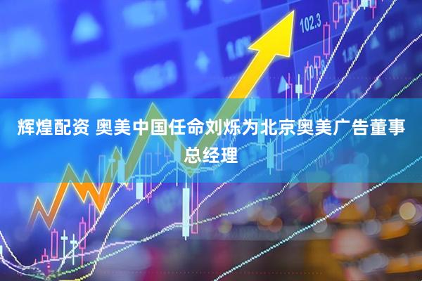 辉煌配资 奥美中国任命刘烁为北京奥美广告董事总经理