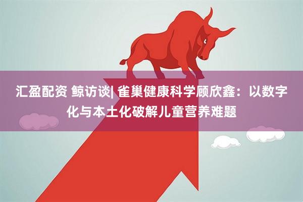 汇盈配资 鲸访谈| 雀巢健康科学顾欣鑫：以数字化与本土化破解儿童营养难题