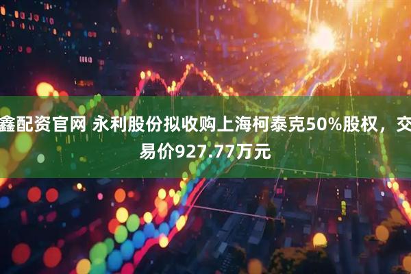 鑫配资官网 永利股份拟收购上海柯泰克50%股权，交易价927.77万元