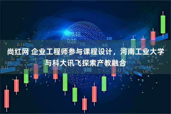 尚红网 企业工程师参与课程设计，河南工业大学与科大讯飞探索产教融合
