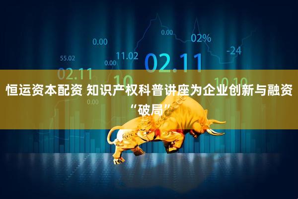 恒运资本配资 知识产权科普讲座为企业创新与融资“破局”