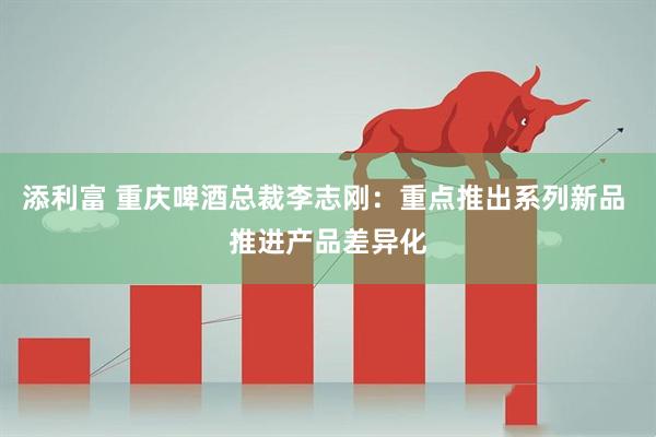 添利富 重庆啤酒总裁李志刚：重点推出系列新品 推进产品差异化