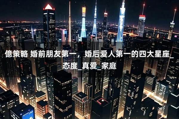 億策略 婚前朋友第一，婚后爱人第一的四大星座_态度_真爱_家庭