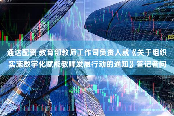 通达配资 教育部教师工作司负责人就《关于组织实施数字化赋能教师发展行动的通知》答记者问