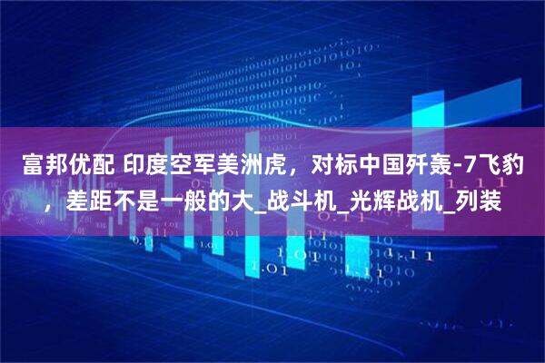 富邦优配 印度空军美洲虎，对标中国歼轰-7飞豹，差距不是一般的大_战斗机_光辉战机_列装