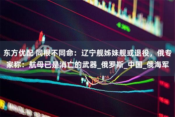 东方优配 同根不同命：辽宁舰姊妹舰或退役，俄专家称：航母已是消亡的武器_俄罗斯_中国_俄海军