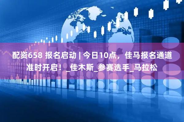 配资658 报名启动 | 今日10点，佳马报名通道准时开启！_佳木斯_参赛选手_马拉松