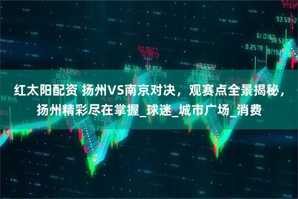 红太阳配资 扬州VS南京对决，观赛点全景揭秘，扬州精彩尽在掌握_球迷_城市广场_消费