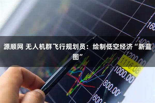 源顺网 无人机群飞行规划员：绘制低空经济“新蓝图”