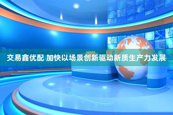 交易鑫优配 加快以场景创新驱动新质生产力发展