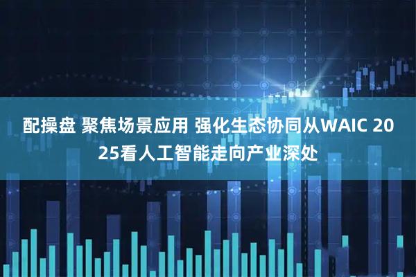 配操盘 聚焦场景应用 强化生态协同从WAIC 2025看人工智能走向产业深处