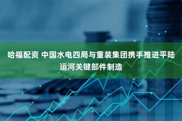 哈福配资 中国水电四局与重装集团携手推进平陆运河关键部件制造
