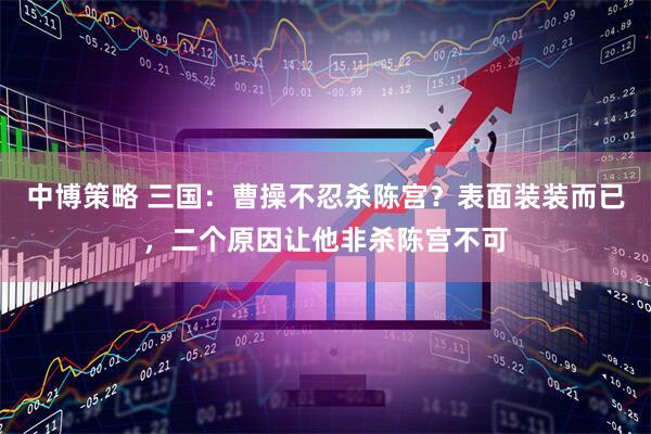中博策略 三国：曹操不忍杀陈宫？表面装装而已，二个原因让他非杀陈宫不可