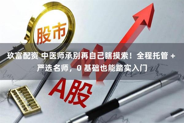 玖富配资 中医师承别再自己瞎摸索！全程托管 + 严选名师，0 基础也能踏实入门