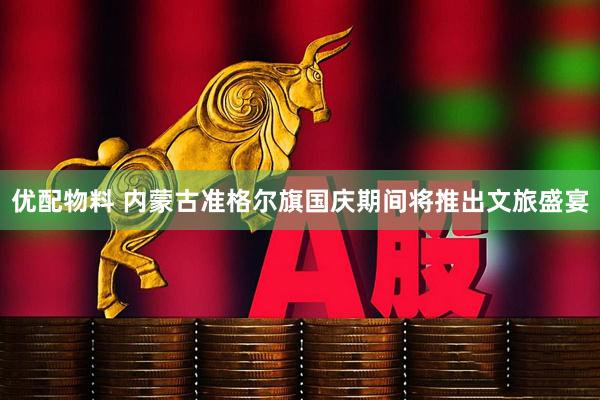 优配物料 内蒙古准格尔旗国庆期间将推出文旅盛宴