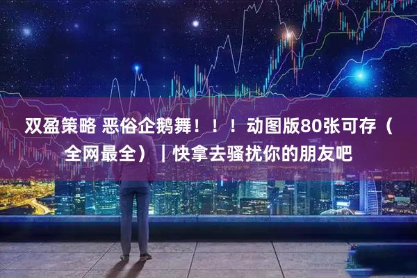 双盈策略 恶俗企鹅舞！！！动图版80张可存（全网最全）｜快拿去骚扰你的朋友吧
