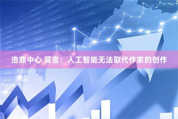 浩鼎中心 莫言：人工智能无法取代作家的创作